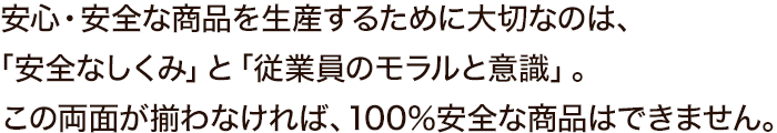 安心・安全な商品を生産するために大切なのは、「安全なしくみ」と「従業員のモラルと意識」。この両面が揃わなければ、100％安全な商品はできません。