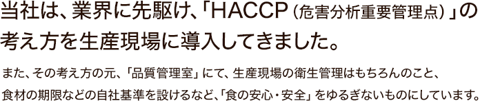 当社は、業界に先駆け、「HACCP（危害分析重要管理点）」の考え方を生産現場に導入してきました。また、その考え方の元、「品質管理室」にて、生産現場の衛生管理はもちろんのこと、食材の期限などの自社基準を設けるなど、「食の安心・安全」をゆるぎないものにしています。