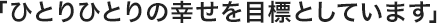 「ひとりひとりの幸せを目標としています」