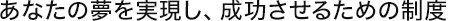  あなたの夢を実現し、成功させるための制度