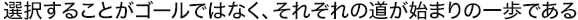 選択することがゴールではなく、それぞれの道が始まりの一歩である